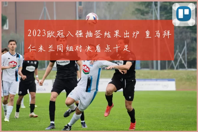 2023欧冠八强抽签结果出炉 皇马拜仁米兰同组对决看点十足