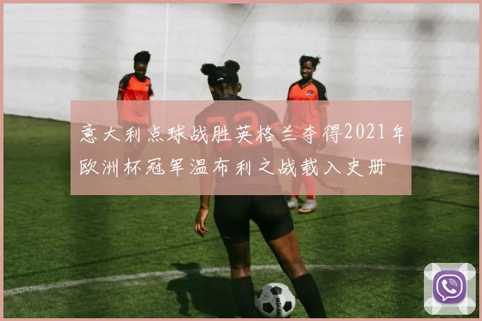 意大利点球战胜英格兰夺得2021年欧洲杯冠军温布利之战载入史册