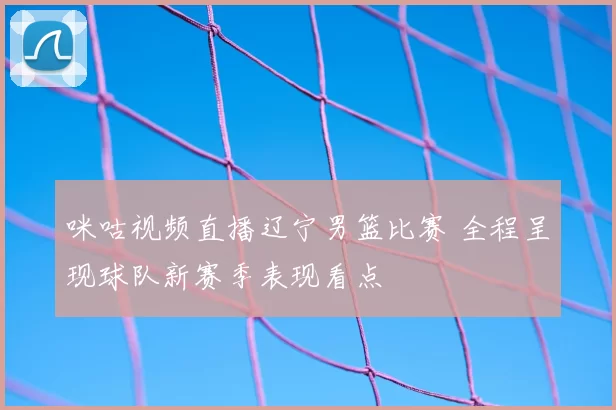 咪咕视频直播辽宁男篮比赛 全程呈现球队新赛季表现看点