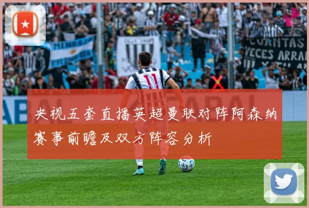 央视五套直播英超曼联对阵阿森纳赛事前瞻及双方阵容分析