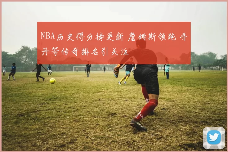 NBA历史得分榜更新 詹姆斯领跑 乔丹等传奇排名引关注