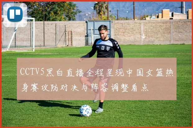CCTV5黑白直播全程呈现中国女篮热身赛攻防对决与阵容调整看点