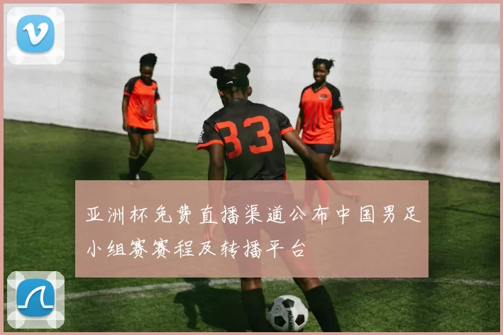 亚洲杯免费直播渠道公布中国男足小组赛赛程及转播平台