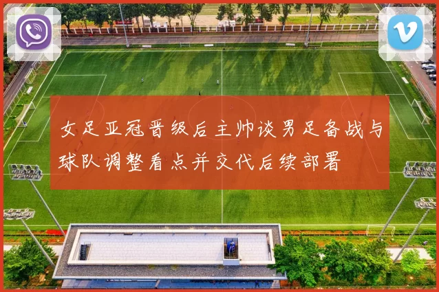 女足亚冠晋级后主帅谈男足备战与球队调整看点并交代后续部署