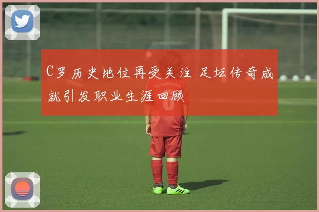 C罗历史地位再受关注 足坛传奇成就引发职业生涯回顾